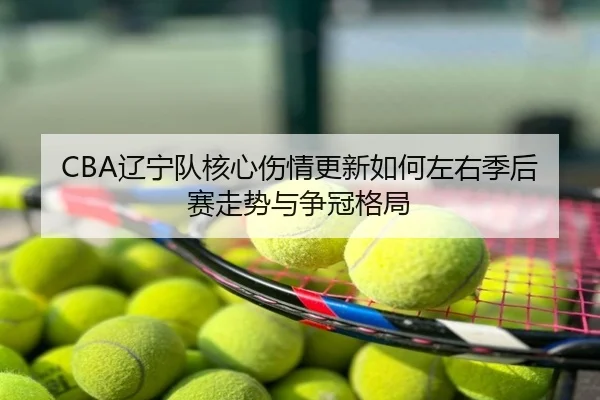 CBA辽宁队核心伤情更新如何左右季后赛走势与争冠格局