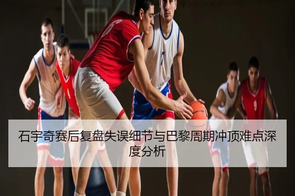 石宇奇赛后复盘失误细节与巴黎周期冲顶难点深度分析