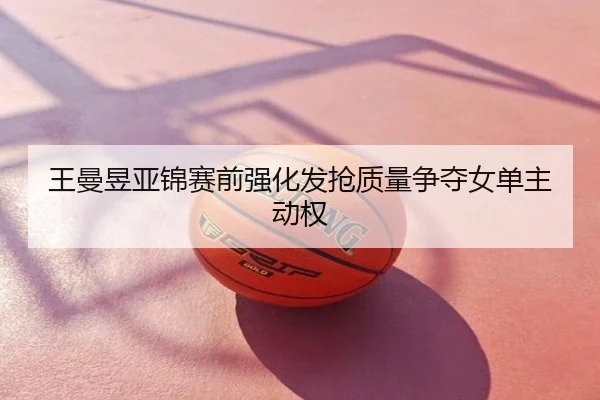 王曼昱亚锦赛前强化发抢质量争夺女单主动权