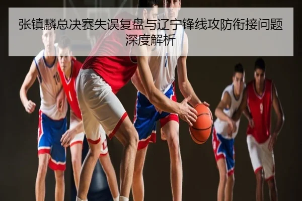 张镇麟总决赛失误复盘与辽宁锋线攻防衔接问题深度解析