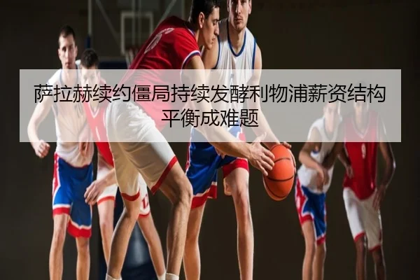萨拉赫续约僵局持续发酵利物浦薪资结构平衡成难题