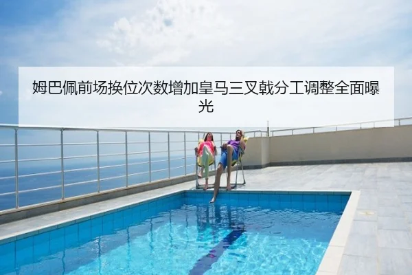 姆巴佩前场换位次数增加皇马三叉戟分工调整全面曝光