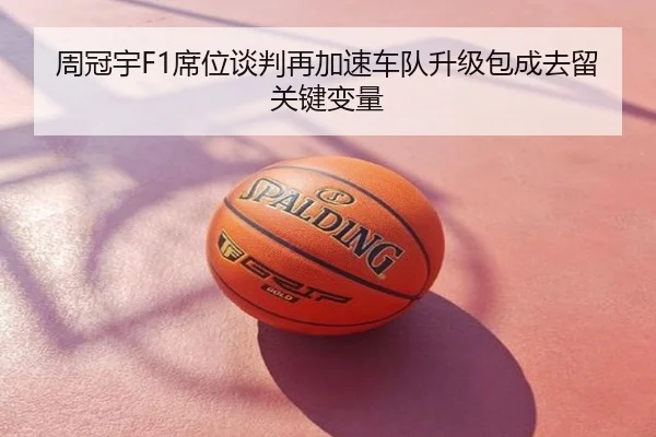 周冠宇F1席位谈判再加速车队升级包成去留关键变量